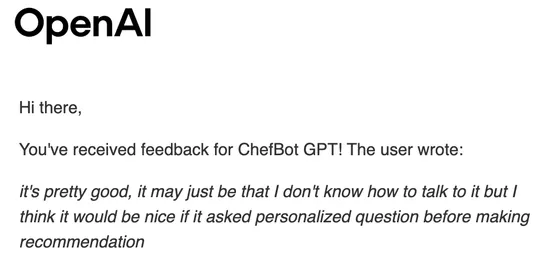 OpenAI email: You've received feedback for ChefBot GPT! The user wrote: it's pretty good, it may just be that I don't know how to talk to it but I think it would be nice if it asked personalized question before making recommendation