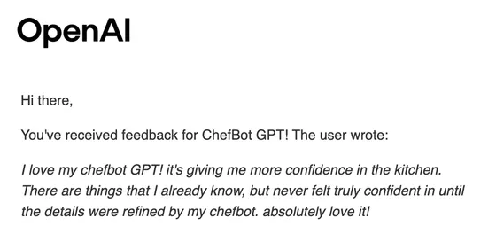 OpenAI email: You've received feedback for ChefBot GPT! The user wrote: I love my chefbot GPT! it's giving me more confidence in the kitchen. There are things that I already know, but never felt truly confident in until the details were refined by my chefbot. absolutely love it!